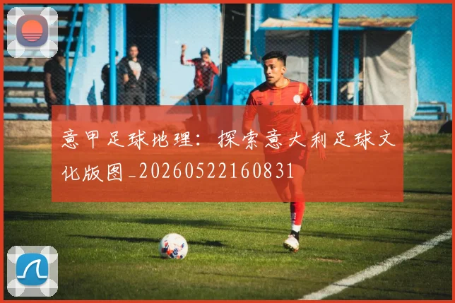 意甲足球地理:探索意大利足球文化版图_20260522160831