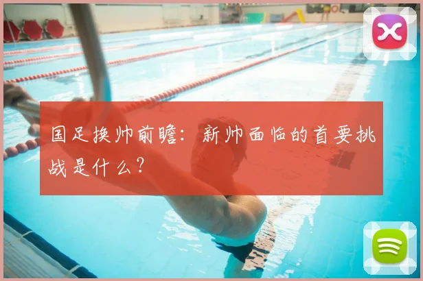 国足换帅前瞻:新帅面临的首要挑战是什么?