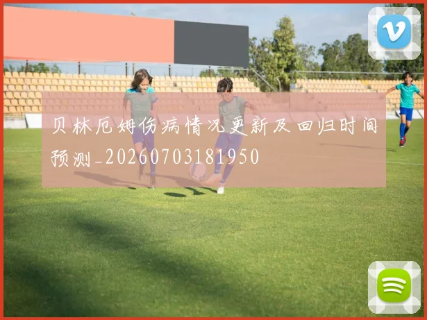 贝林厄姆伤病情况更新及回归时间预测_20260703181950