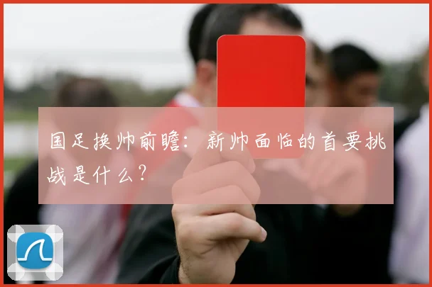 国足换帅前瞻:新帅面临的首要挑战是什么?