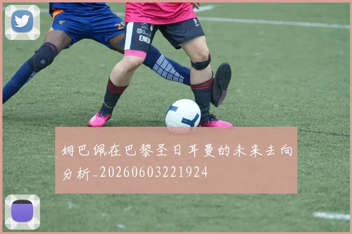 姆巴佩在巴黎圣日耳曼的未来去向分析_20260603221924