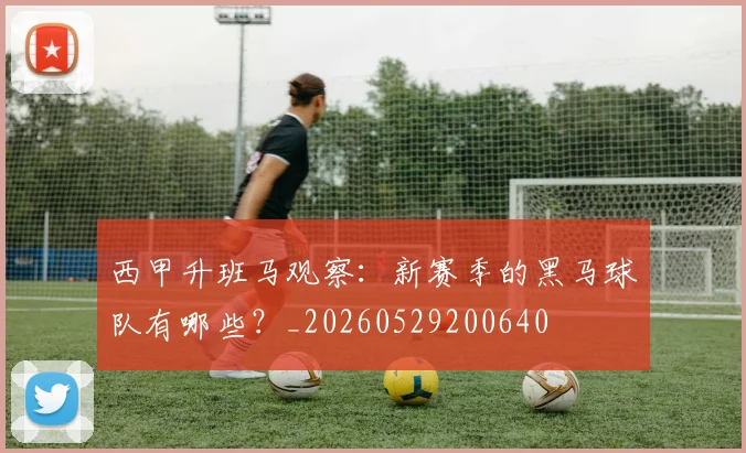 西甲升班马观察:新赛季的黑马球队有哪些?_20260529200640